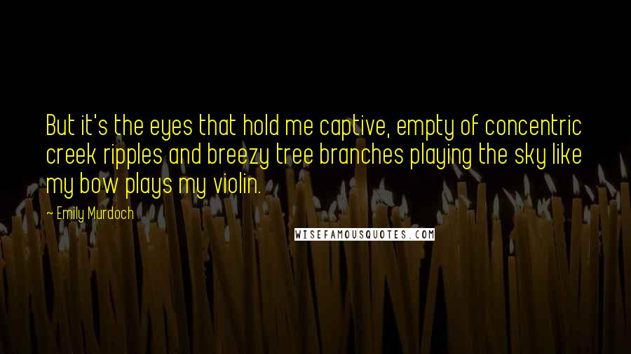 Emily Murdoch Quotes: But it's the eyes that hold me captive, empty of concentric creek ripples and breezy tree branches playing the sky like my bow plays my violin.