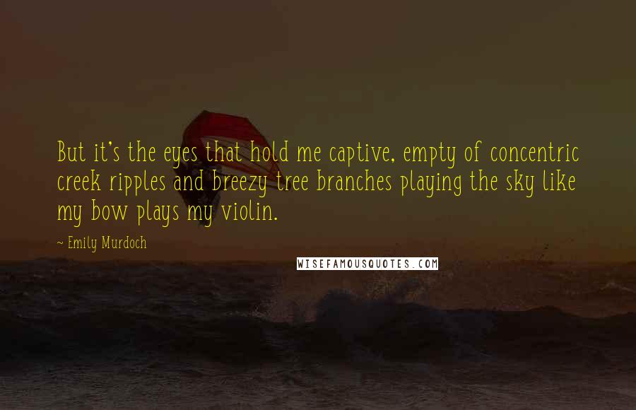 Emily Murdoch Quotes: But it's the eyes that hold me captive, empty of concentric creek ripples and breezy tree branches playing the sky like my bow plays my violin.