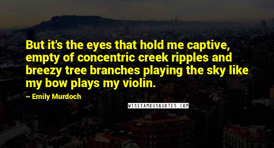 Emily Murdoch Quotes: But it's the eyes that hold me captive, empty of concentric creek ripples and breezy tree branches playing the sky like my bow plays my violin.