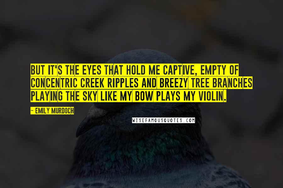 Emily Murdoch Quotes: But it's the eyes that hold me captive, empty of concentric creek ripples and breezy tree branches playing the sky like my bow plays my violin.