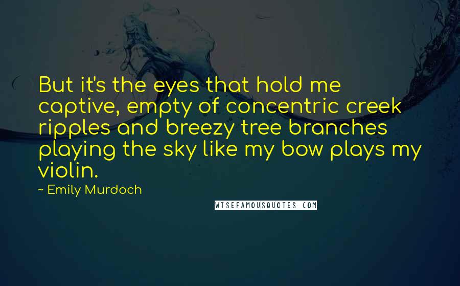 Emily Murdoch Quotes: But it's the eyes that hold me captive, empty of concentric creek ripples and breezy tree branches playing the sky like my bow plays my violin.