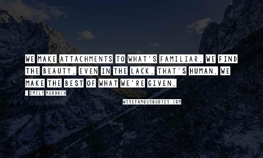 Emily Murdoch Quotes: We make attachments to what's familiar. We find the beauty, even in the lack. That's human. We make the best of what we're given.