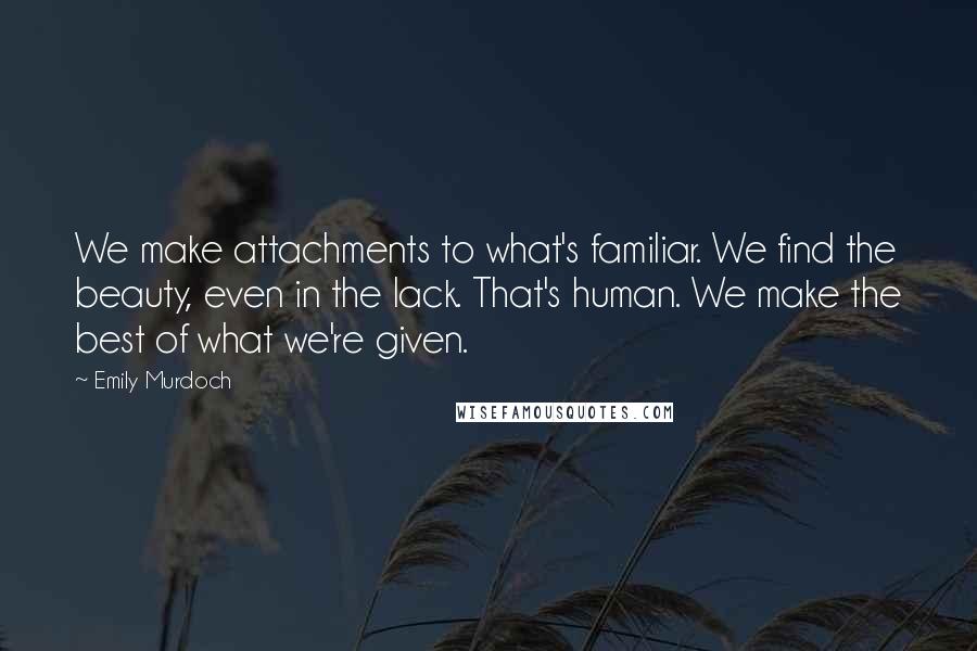Emily Murdoch Quotes: We make attachments to what's familiar. We find the beauty, even in the lack. That's human. We make the best of what we're given.