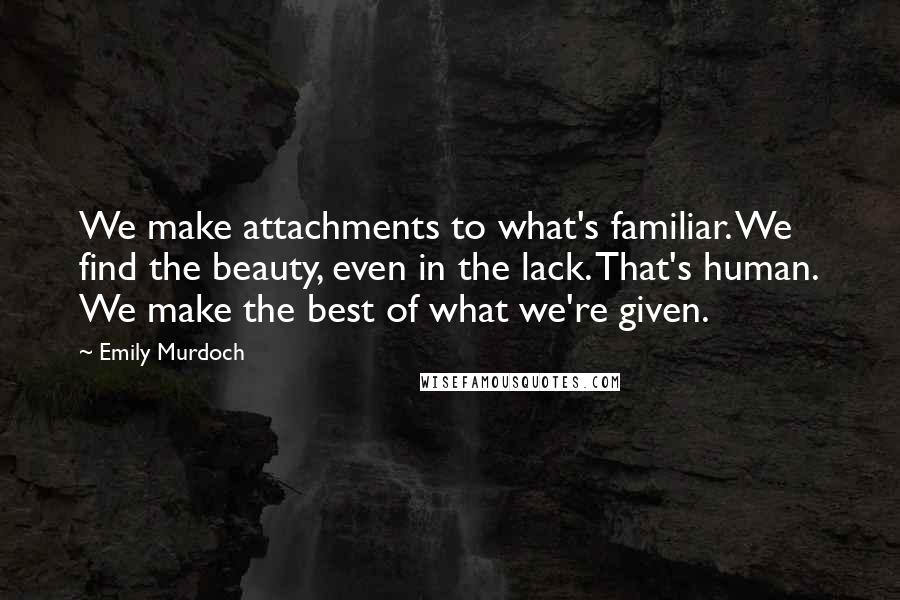 Emily Murdoch Quotes: We make attachments to what's familiar. We find the beauty, even in the lack. That's human. We make the best of what we're given.