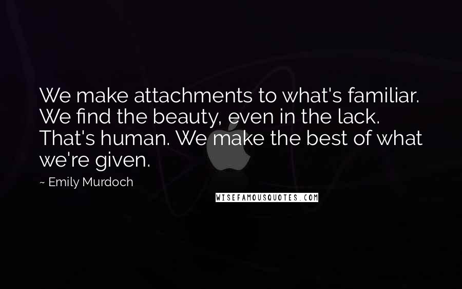 Emily Murdoch Quotes: We make attachments to what's familiar. We find the beauty, even in the lack. That's human. We make the best of what we're given.