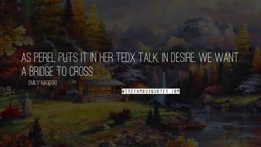 Emily Nagoski Quotes: As Perel puts it in her TEDx talk, In desire, we want a bridge to cross.