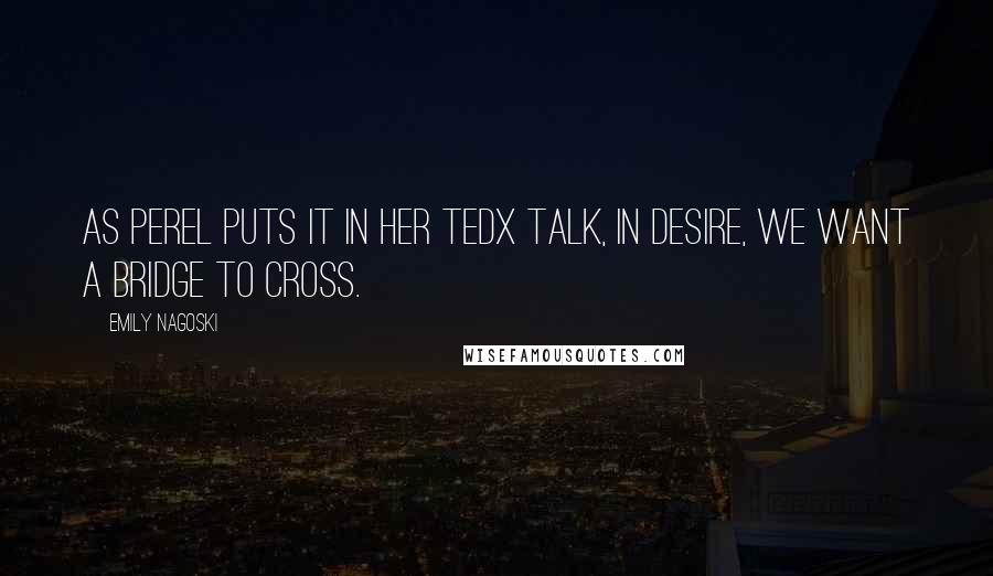Emily Nagoski Quotes: As Perel puts it in her TEDx talk, In desire, we want a bridge to cross.