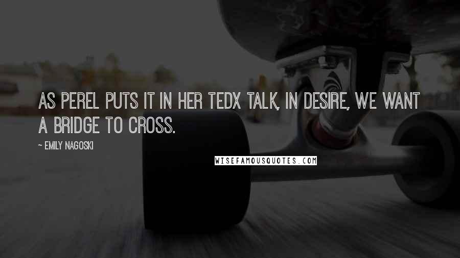 Emily Nagoski Quotes: As Perel puts it in her TEDx talk, In desire, we want a bridge to cross.
