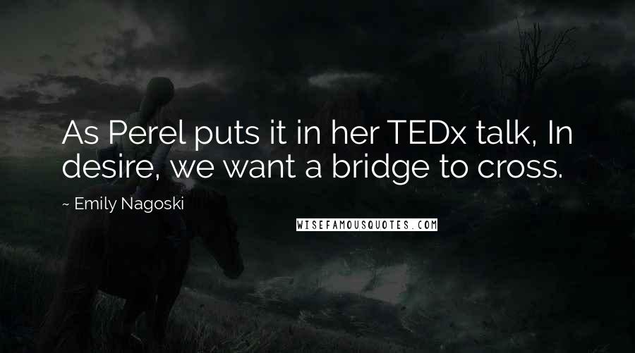 Emily Nagoski Quotes: As Perel puts it in her TEDx talk, In desire, we want a bridge to cross.