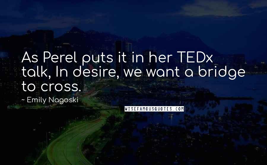 Emily Nagoski Quotes: As Perel puts it in her TEDx talk, In desire, we want a bridge to cross.