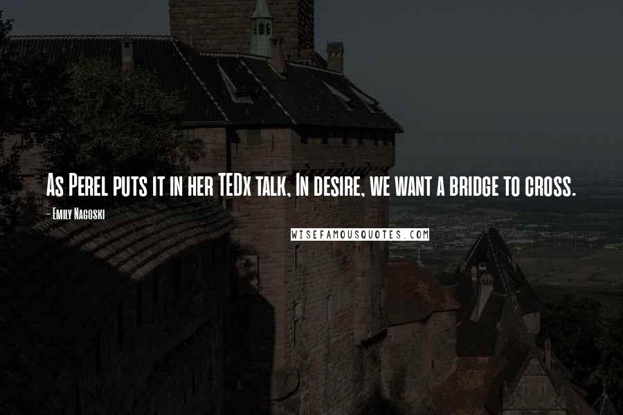 Emily Nagoski Quotes: As Perel puts it in her TEDx talk, In desire, we want a bridge to cross.