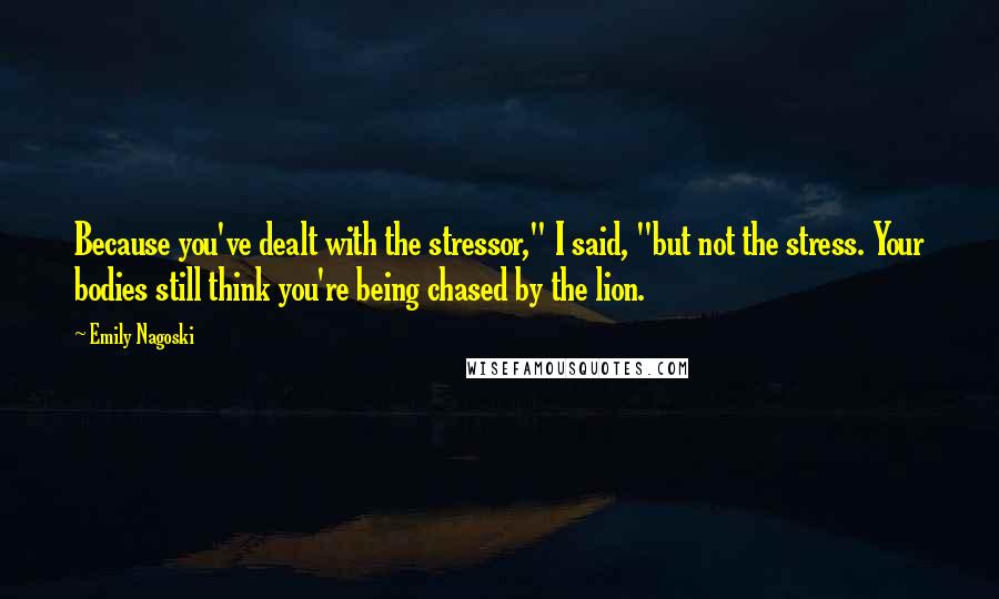 Emily Nagoski Quotes: Because you've dealt with the stressor," I said, "but not the stress. Your bodies still think you're being chased by the lion.