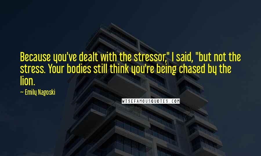 Emily Nagoski Quotes: Because you've dealt with the stressor," I said, "but not the stress. Your bodies still think you're being chased by the lion.