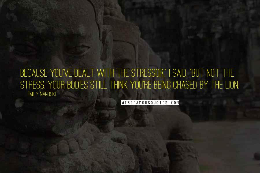 Emily Nagoski Quotes: Because you've dealt with the stressor," I said, "but not the stress. Your bodies still think you're being chased by the lion.