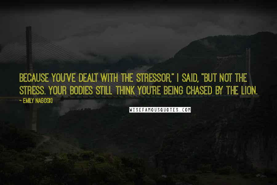 Emily Nagoski Quotes: Because you've dealt with the stressor," I said, "but not the stress. Your bodies still think you're being chased by the lion.