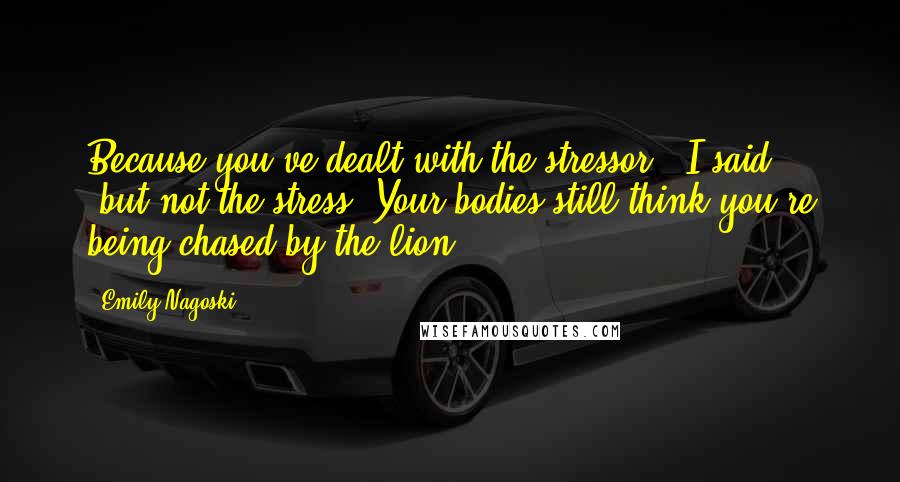 Emily Nagoski Quotes: Because you've dealt with the stressor," I said, "but not the stress. Your bodies still think you're being chased by the lion.