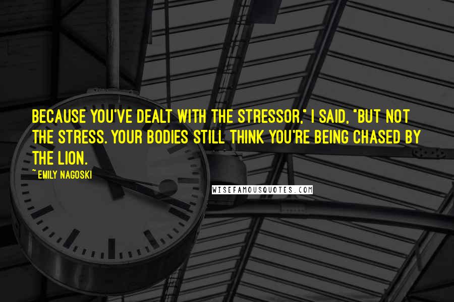 Emily Nagoski Quotes: Because you've dealt with the stressor," I said, "but not the stress. Your bodies still think you're being chased by the lion.