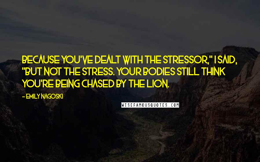 Emily Nagoski Quotes: Because you've dealt with the stressor," I said, "but not the stress. Your bodies still think you're being chased by the lion.