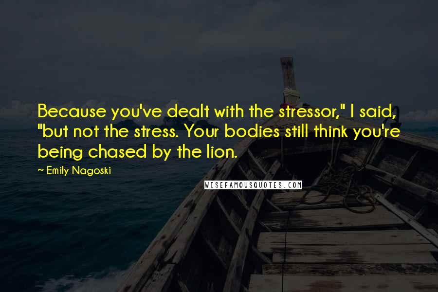 Emily Nagoski Quotes: Because you've dealt with the stressor," I said, "but not the stress. Your bodies still think you're being chased by the lion.