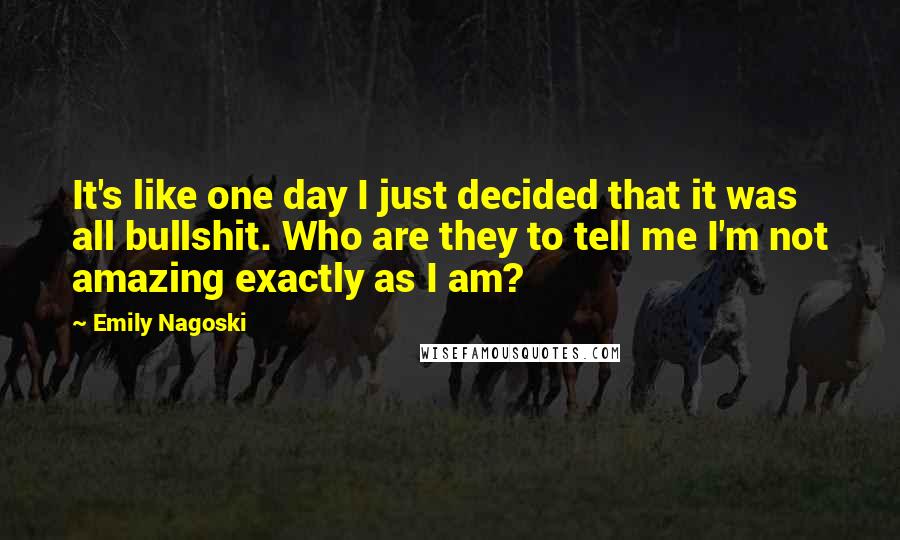 Emily Nagoski Quotes: It's like one day I just decided that it was all bullshit. Who are they to tell me I'm not amazing exactly as I am?