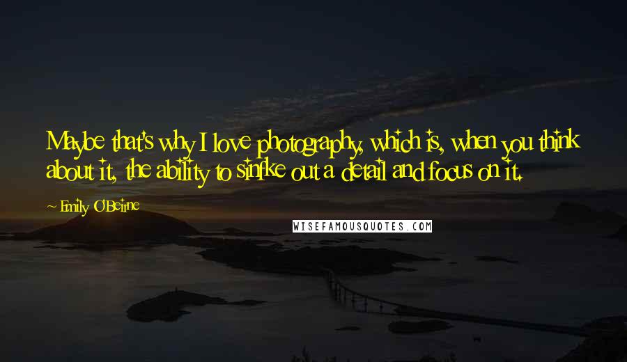 Emily O'Beirne Quotes: Maybe that's why I love photography, which is, when you think about it, the ability to sinfke out a detail and focus on it.