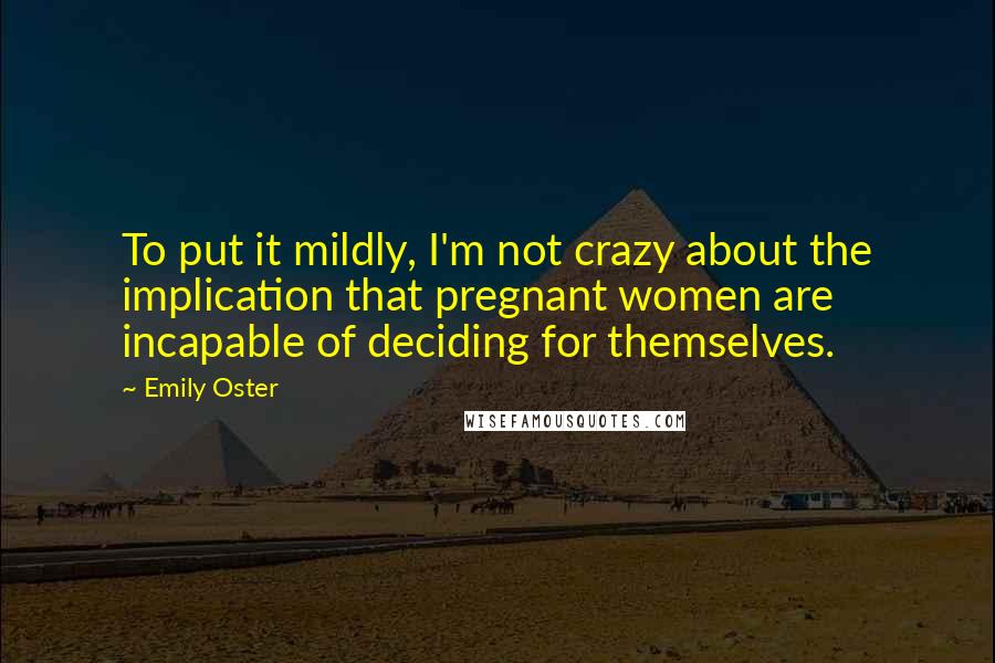 Emily Oster Quotes: To put it mildly, I'm not crazy about the implication that pregnant women are incapable of deciding for themselves.