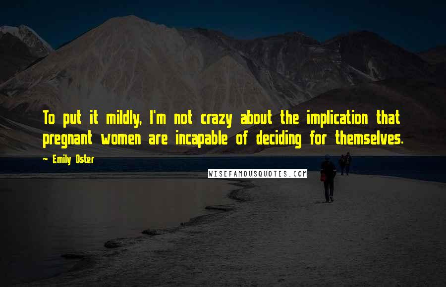 Emily Oster Quotes: To put it mildly, I'm not crazy about the implication that pregnant women are incapable of deciding for themselves.