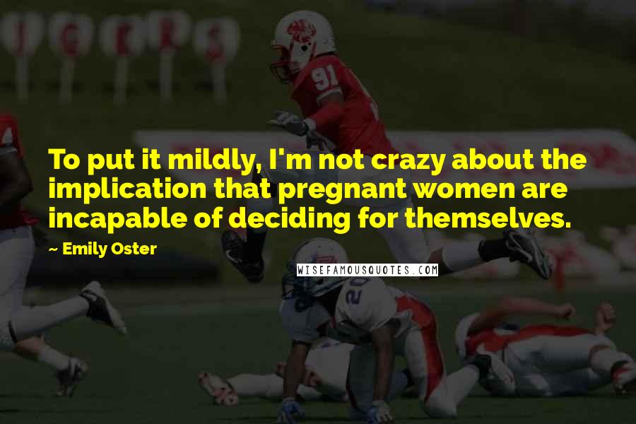 Emily Oster Quotes: To put it mildly, I'm not crazy about the implication that pregnant women are incapable of deciding for themselves.