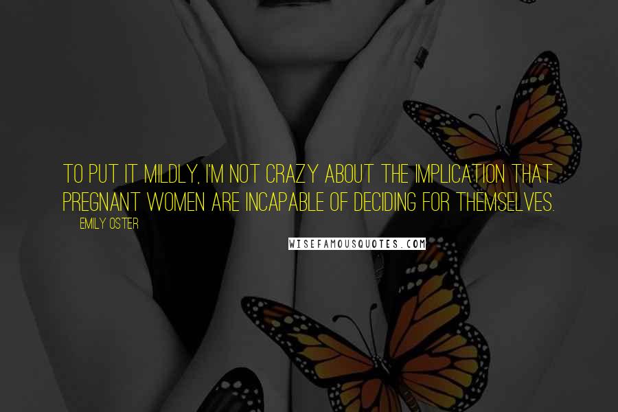 Emily Oster Quotes: To put it mildly, I'm not crazy about the implication that pregnant women are incapable of deciding for themselves.