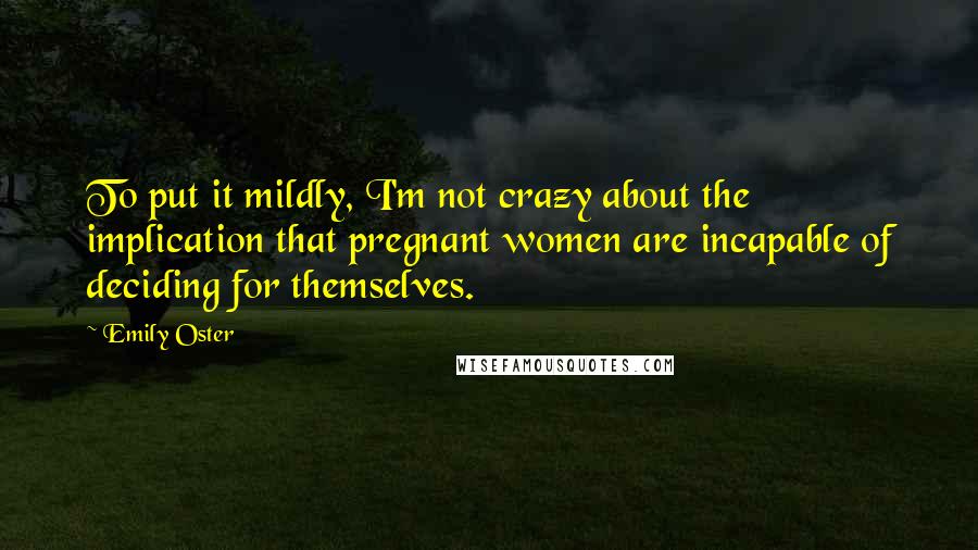 Emily Oster Quotes: To put it mildly, I'm not crazy about the implication that pregnant women are incapable of deciding for themselves.