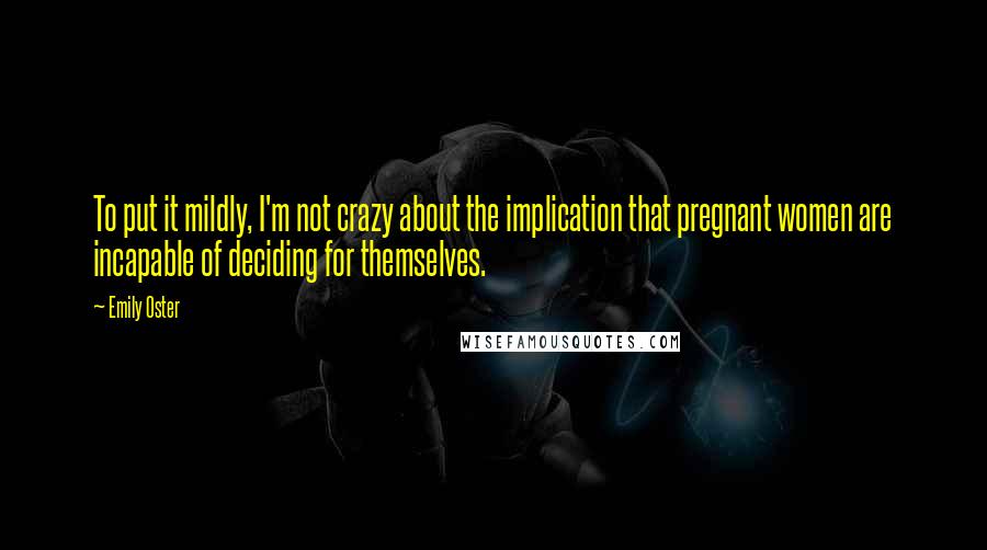 Emily Oster Quotes: To put it mildly, I'm not crazy about the implication that pregnant women are incapable of deciding for themselves.