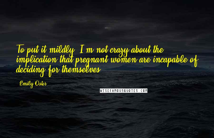 Emily Oster Quotes: To put it mildly, I'm not crazy about the implication that pregnant women are incapable of deciding for themselves.