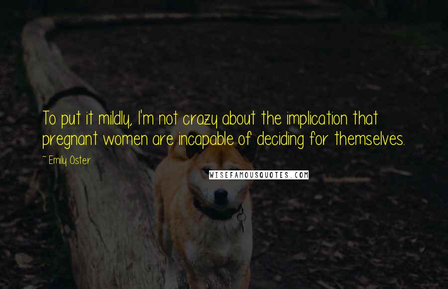 Emily Oster Quotes: To put it mildly, I'm not crazy about the implication that pregnant women are incapable of deciding for themselves.