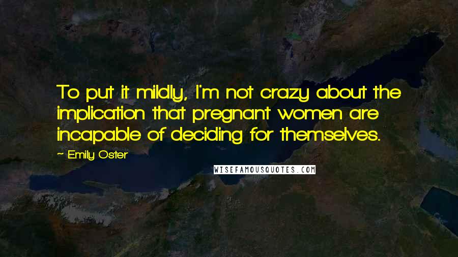 Emily Oster Quotes: To put it mildly, I'm not crazy about the implication that pregnant women are incapable of deciding for themselves.