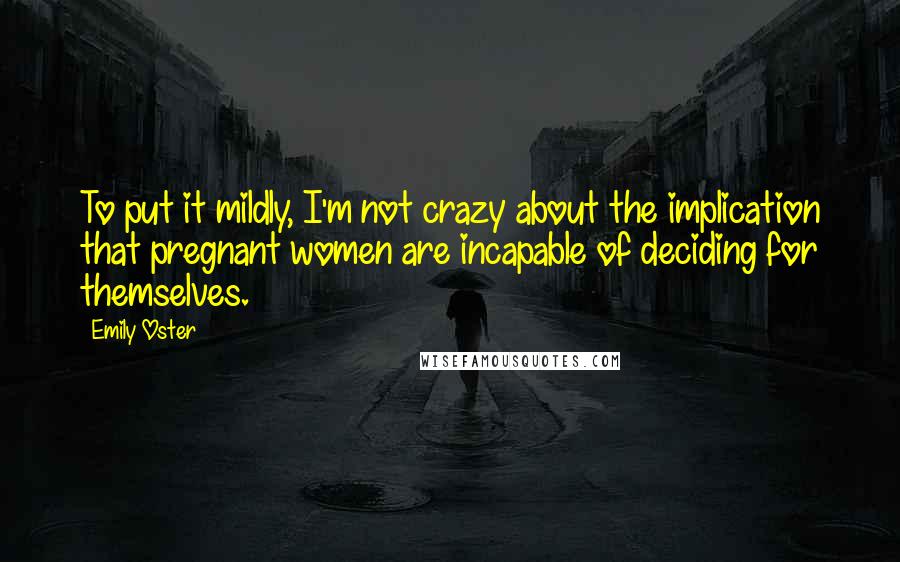 Emily Oster Quotes: To put it mildly, I'm not crazy about the implication that pregnant women are incapable of deciding for themselves.