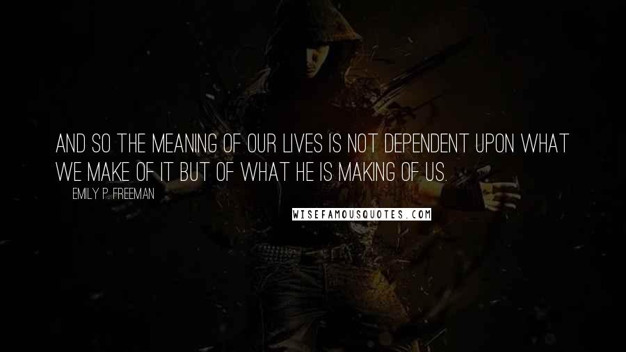 Emily P. Freeman Quotes: And so the meaning of our lives is not dependent upon what we make of it but of what he is making of us.
