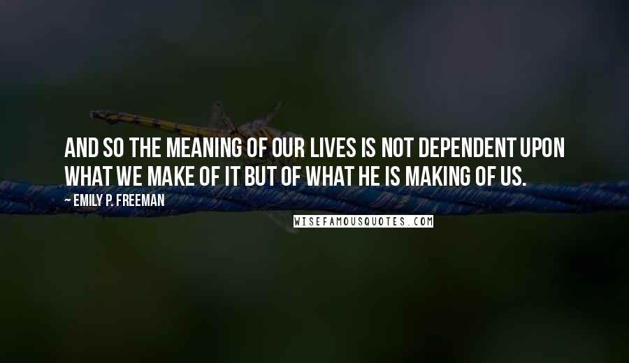 Emily P. Freeman Quotes: And so the meaning of our lives is not dependent upon what we make of it but of what he is making of us.