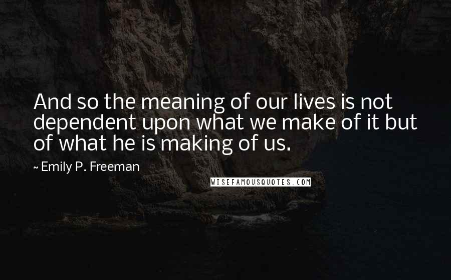 Emily P. Freeman Quotes: And so the meaning of our lives is not dependent upon what we make of it but of what he is making of us.