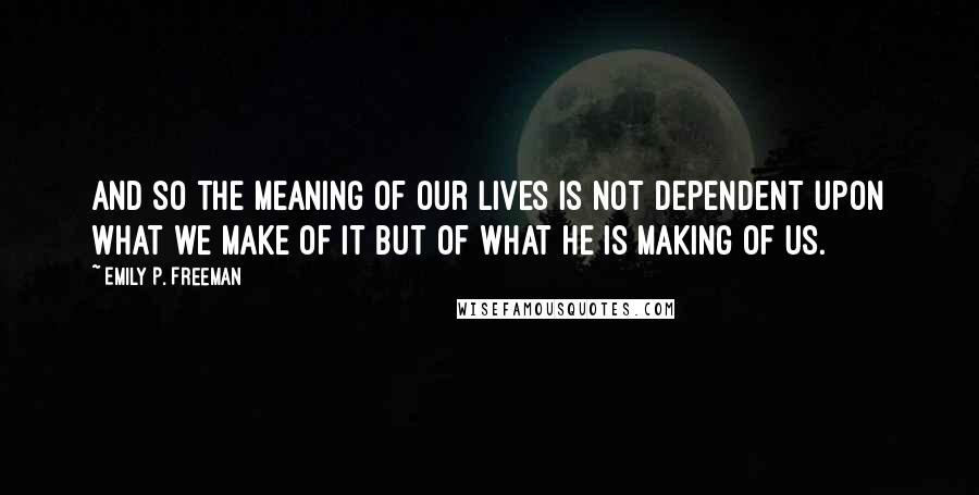 Emily P. Freeman Quotes: And so the meaning of our lives is not dependent upon what we make of it but of what he is making of us.