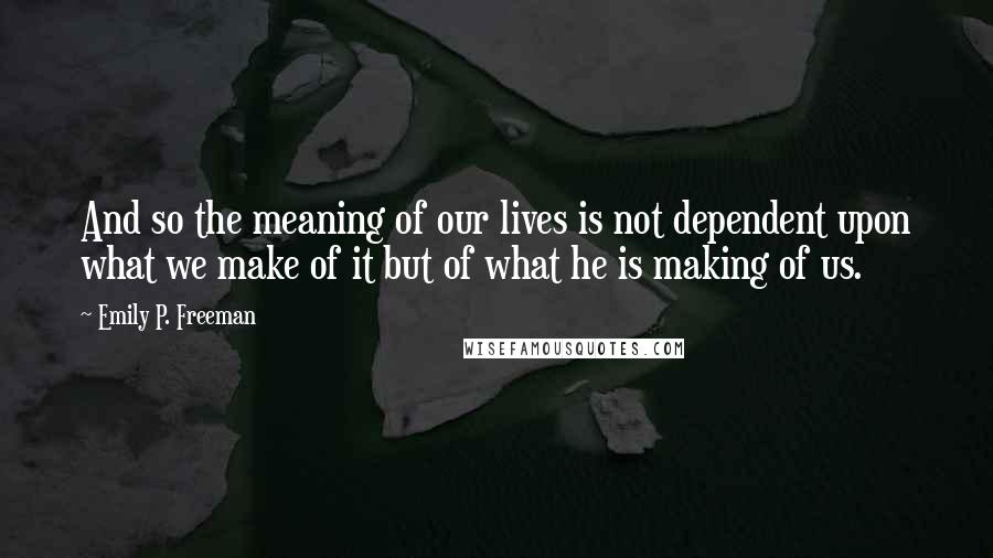Emily P. Freeman Quotes: And so the meaning of our lives is not dependent upon what we make of it but of what he is making of us.