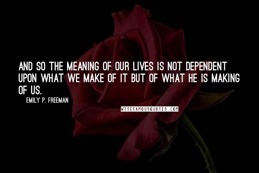 Emily P. Freeman Quotes: And so the meaning of our lives is not dependent upon what we make of it but of what he is making of us.