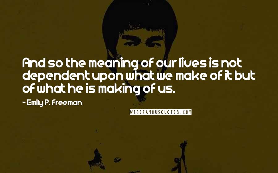Emily P. Freeman Quotes: And so the meaning of our lives is not dependent upon what we make of it but of what he is making of us.