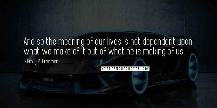 Emily P. Freeman Quotes: And so the meaning of our lives is not dependent upon what we make of it but of what he is making of us.