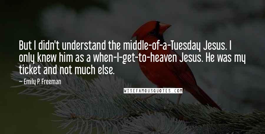 Emily P. Freeman Quotes: But I didn't understand the middle-of-a-Tuesday Jesus. I only knew him as a when-I-get-to-heaven Jesus. He was my ticket and not much else.