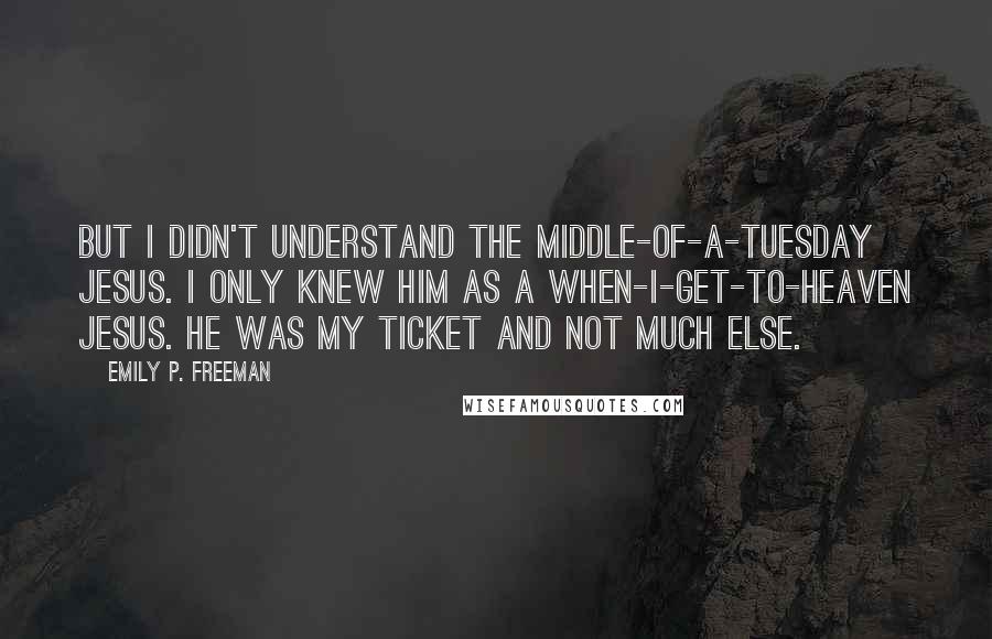 Emily P. Freeman Quotes: But I didn't understand the middle-of-a-Tuesday Jesus. I only knew him as a when-I-get-to-heaven Jesus. He was my ticket and not much else.