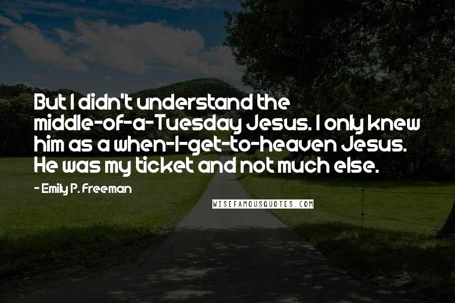 Emily P. Freeman Quotes: But I didn't understand the middle-of-a-Tuesday Jesus. I only knew him as a when-I-get-to-heaven Jesus. He was my ticket and not much else.