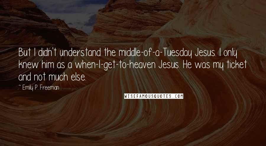 Emily P. Freeman Quotes: But I didn't understand the middle-of-a-Tuesday Jesus. I only knew him as a when-I-get-to-heaven Jesus. He was my ticket and not much else.