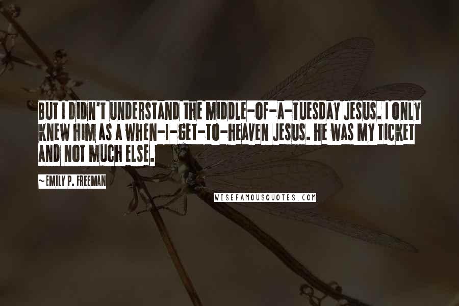 Emily P. Freeman Quotes: But I didn't understand the middle-of-a-Tuesday Jesus. I only knew him as a when-I-get-to-heaven Jesus. He was my ticket and not much else.