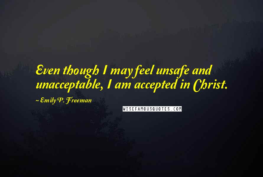 Emily P. Freeman Quotes: Even though I may feel unsafe and unacceptable, I am accepted in Christ.