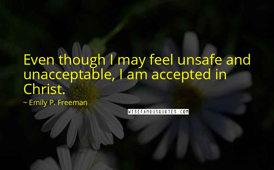 Emily P. Freeman Quotes: Even though I may feel unsafe and unacceptable, I am accepted in Christ.